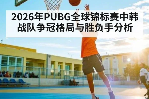 2026年PUBG全球锦标赛中韩战队争冠格局与胜负手分析